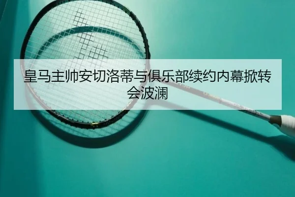 皇马主帅安切洛蒂与俱乐部续约内幕掀转会波澜