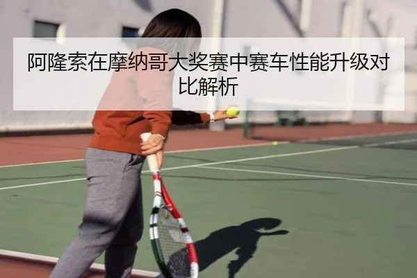 阿隆索在摩纳哥大奖赛中赛车性能升级对比解析