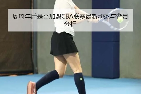 周琦年后是否加盟CBA联赛最新动态与背景分析