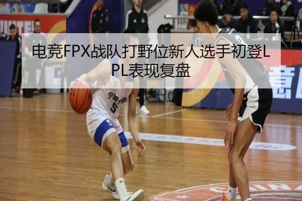 电竞FPX战队打野位新人选手初登LPL表现复盘